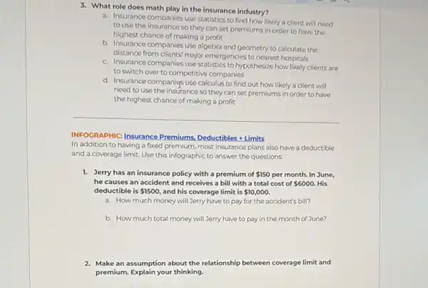 3. What role does math play in the insurance industry?
a. Insurance companies use statistics to find how likely a client will need
to use the insurance so they can set premiums in order to have the
highest chance of making a profit
b. Insurance companies use algebra and geometry to calculate the
distance from clients' major emergencies to nearest hospitals
c. Insurance companies use statistics to hypothesize how likely clients are
to switch over to competitive companies
d. Insurance companies use calculus to find out how likely a client will
need to use the insurance so they can set premiums in order to have
the highest chance of making a profit
INFOGRAPHIC: Insurance Premiums,
Deductibles+Limits
In addition to having a fixed premium, most insurance plans also have a deductible
and a coverage limit.Use this infographic to answer the questions.
1. Jerry has an insurance policy with a premium of 150 per month. In June,
he causes an accident and receives a bill with a total cost of 6000. His
deductible is 1500 and his coverage limit is 10,000.
a. How much money will Jerry have to pay for the accident's bill?
b. How much total money will Jerry have to pay in the month of June?
2. Make an assumption about the relationship between coverage limit and
premium. Explain your thinking.