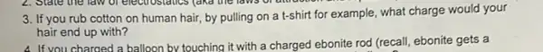 3. If you rub cotton on human hair, by pulling on a t-shirt for example, what charge would your
hair end up with?
4. If you charged a balloon by touching it with a charged ebonite rod (recall, ebonite gets a