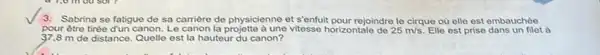 3. Sabrina se fatigue de sa carrière de physicienne et sentuit pour rejoindre le cirque ou elle est embauchée
pour être tir tirée dun canon. Le canon la projette à une vitesse horizontale de 25m/s Elle est prise dans un filet à
37,8 m de distance Quelle est la hauteur du canon?