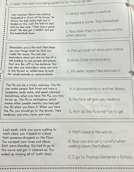 3. Select the best concluding sentence for the paragraph:
Last summer, Kevin was playing
basketball in front of his house.He
threw the ball really high and it
landed on the roof.He told his dad
and his dad sald,"That was a good
shot!" His dad got a ladder and got
the basketball down.
A. Kevin's dad hates basketball.
B. Baseball is better than basketball.
C. Now, Kevin tries to be more careful
when playing.
Binoculars are a fun tool that helps
you see things close up that are
really far away. You can use
binoculars when you are on top of a
tall building to see people and places
that are far off in the distance.You
can also use binoculars when you are
In the forest or wilderness to look
for small animals or special plants.
A. Pick up a pair of binoculars today!
B. Once,I lost my binoculars.
C. My sister doesn't like binoculars.
The flu can be a tricky sickness. The flu
can make people feel tired and have a
headache, body ache, and upset stomach.
Sometimes when you have the flu, you may
throw up.The flu Is contaglous, which
means other people nearby you may get
the flu when you have it. When you have
the flu,you should go to the doctor,take
medicine, and stay home and rest.
A. A stomachache is another illness.
B. Doctors will give you medicine.
C. All in all, the flu is not fun to get.
Last week, while you were walking to
math class, you tripped on a book
that someone dropped on the floor.
You scraped your knee and elbow.
Both were bleeding. You had to go to
the nurse and get It cleaned up. You
ended up missing all of math class.
A. Math class is the worst.
B. Now you are very careful when
walking down the hallway.
C. I go to Thomas Elementary School.