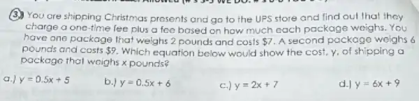 (3) You are shipping Christmas presents and go to the UPS store and find out that they
charge a one-time fee plus a fee bosed on how much each package weighs You
have one package that weighs 2 pounds and costs 7 A second package weighs 6
pounds and costs 9 Which equation below would show the cost.y, of shipping a
package thal weighs x pounds?
a.) y=0.5x+5
b y=0.5x+6
) y=2x+7
d.) y=6x+9