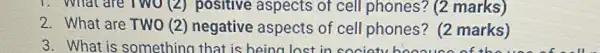 3. What is somethinc that is being lost in society
1. What are Two(2)positive aspects of cell phones? (2 marks)
2. What are TWO (2)negative aspects of cell phones? (2 marks)