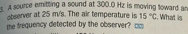 3. A source emitting a sound at 300.0 Hz is moving toward an
observer at 25m/s The air temperature is 15^circ C What is
the frequency detected by the observer? K/U