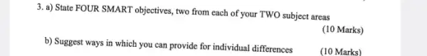 3. a) State FOUR SMART objectives, two from each of your TWO subject areas
(10 Marks)
b) Suggest ways in which you can provide for individual differences
(10 Marks)