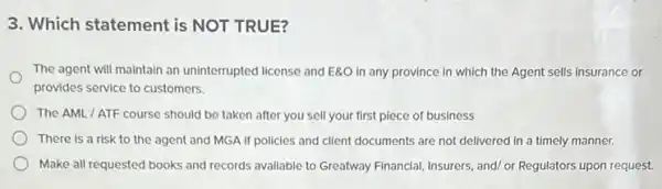 3. Which statement is NOT TRUE?
The agent will maintain an uninterrupted license and EgO in any province in which the Agent sells insurance or
provides service to customers.
The AML/ATF course should be taken after you sell your first piece of business
There is a risk to the agent and MGA If policies and client documents are not delivered in a timely manner.
Make all requested books and records available to Greatway Financial, Insurers, and/or Regulators upon request.