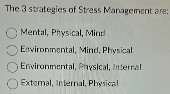 The 3 strategies of Stress Management are:
Mental, Physical Mind
Environmental Mind, Physical
Environmental , Physical, Internal
External, Internal Physical