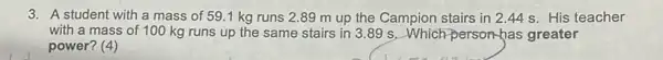 3. A student with a mass of 59.1 kg runs 2.89 m up the Campion stairs in 2.44 s. His teacher
with a mass of 100 kg runs up the same stairs in 3.89 s. Which person-has greater
power? (4)