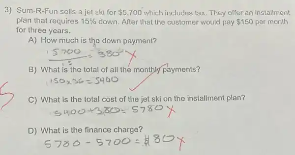 3) Sum-R-Fun sells a jet ski for 5,700 which includes tax. They offer an installment
plan that requires 15%  down. After that the customer would pay 150 per month
for three years.
A) How much is the down payment?
B) What is the total of all the monthly payments?
C) What is the total cost of the jet ski on the installment plan?
D) What is the finance charge?