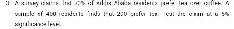 3. A survey claims that 70%  of Addis Ababa residents prefer tea over coffee . A
sample of 400 residents finds that 290 prefer tea. Test the claim at a 5% 
significance level.