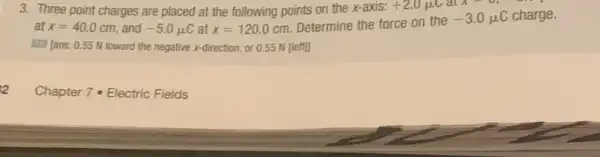 3. Three point charges are placed at the following points on the x-axis: +2.0mu Calx=0
at x=40.0 cm, and -5.0mu C at x=120.0 cm. Determine the force on the
-3.0mu C charge.
Iiil [ans: 0.55 N toward the negative x-direction or 0.55 N [left]]