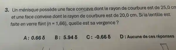 3. Un ménisque possède une face concave dont le rayon de courbure est de 25,0 cm
et une face convexe dont le rayon de courbure est de 20,0 cm. Si la lentille est
faite en verre flint (n=1,66) , quelle est sa vergence?
A: 0.66delta 
B: 5.948
C: -0.66delta 
D: Aucune de ces réponses