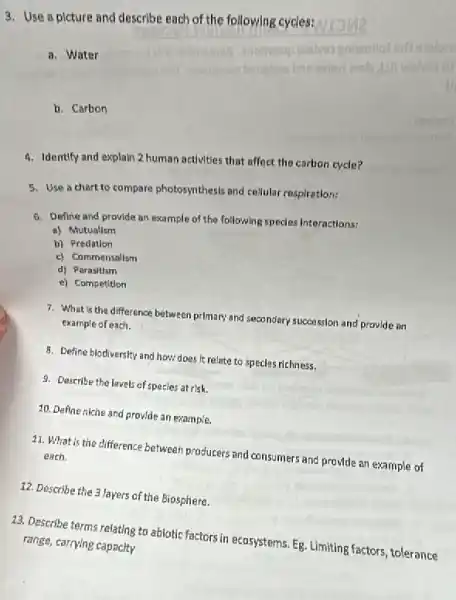 3. Use a picture and describe each of the followlng cycles:
a. Water
b. Carbon
4. Identify and explain 2 human activities that affect the carbon cycle?
5. Use a chart to compare photosynthesis and cellular respiration:
6. Define and provide an example of the following specles Interactions:
a) Mutualism
b) Predation
c) Commensalism
d) Parasitism
e) Competition
7. What is the difference between primary and secondary succession and provide an
example of each.
8. Define biodiversity and how does It relate to specles richness.
9. Describe the lavels of specles at risk.
10. Define niche and provide an example.
11. What is the difference between producers and consumers and provide an example of each.
12. Describe the 3 layers of the Biosphere.
13. Describe terms relating to ablotic factors in ecosystems. Eg. Limiting factors tolerance
range, carrping capacity