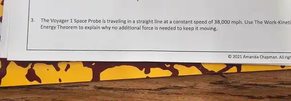 3. The Voyager 1 Space Probe is traveling in a straight line at a constant speed of 38,000 mph.Use The Work-Kineti
Energy Theorem to explain why no additional force is needed to keep it moving.