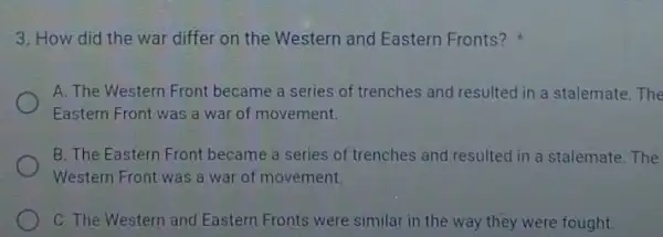 3. How did the war differ on the Western and Eastern Fronts?
A. The Western Front became a series of trenches and resulted in a stalemate. The
Eastern Front was a war of movement.
B. The Eastern Front became a series of trenches and resulted in a stalemate. The
Western Front was a war of movement.
C. The Western and Eastern Fronts were similar in the way they were fought.