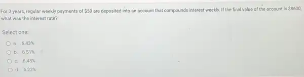 For 3 years, regular weekly payments of 50 are deposited into an account that compounds interest weekly.If the final value of the account is
 8600,
what was the interest rate?
Select one:
a. 6.43% 
b. 6.51% 
C. 6.45% 
d. 6.23%
