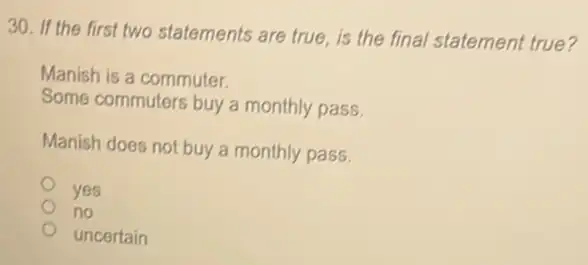 30. If the first two statements are true is the final statement true?
Manish is a commuter.
Some commuters buy a monthly pass
Manish does not buy a monthly pass.
yes
no
uncertain