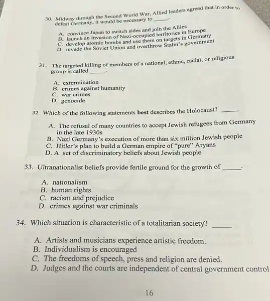 30. Midway through the Second World War. Allied leaders agreed that in order to
.
defeat Germany, it would be necessary to
__
A. convince Japan to switch sides and join the Allies
B. launch an invasion of Nazi-occupied territories in Europe
C. develop atomic bombs and use them on taroets in
D. invade the Soviet Union and overthrow Stalin'government
31.The targeted killing of members of a national.ethnic, racial, or religious
group is called __ .
A. extermination
B. crimes against humanity
C. war crimes
D. genocide
32. Which of the following statements best describes the Holocaust?
__
A. The refusal of many countries to accept Jewish refugees from Germany
in the late 1930s
B. Nazi Germany's execution of more than six million Jewish people
C. Hitler's plan to build a German empire of "pure" Aryans
D. A set of discriminatory beliefs about Jewish people
33. Ultranationalist beliefs provide fertile ground for the growth of __
A. nationalism
B. human rights
C. racism and prejudice
D. crimes against war criminals
34. Which situation is characteristic of a totalitarian society? __
A. Artists and musicians experience artistic freedom.
B. Individualism is encouraged
C. The freedoms of speech, press and religion are denied.
D. Judges and the courts are independent of central government control