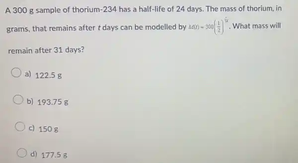 A 300 g sample of thorium -234 has a half-life of 24 days. The mass of thorium, in
grams, that remains after t days can be modelled by M(t)=300((1)/(2))^(t)/(24) What mass will
remain after 31 days?
a) 122.5 g
b) 193.75 g
c) 1508
d) 177 .5g