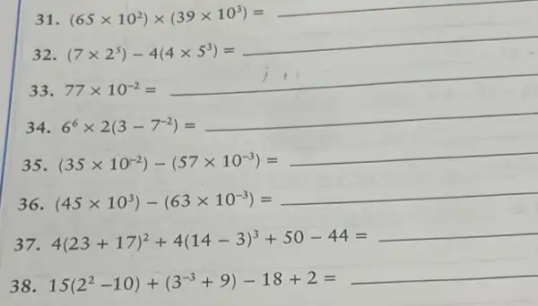 31 (65times 10^2)times (39times 10^3)=underline ( )
32 (7times 2^5)-4(4times 5^5)=underline ( )
33
77times 10^-2=underline ( )
34 6^6times 2(3-7^-2)=underline ( )
35 (35times 10^-2)-(57times 10^-3)=underline ( )
36 (45times 10^3)-(63times 10^-3)=underline ( )
37 4(23+17)^2+4(14-3)^3+50-44=underline ( )
38 15(2^2-10)+(3^-3+9)-18+2=underline ( )