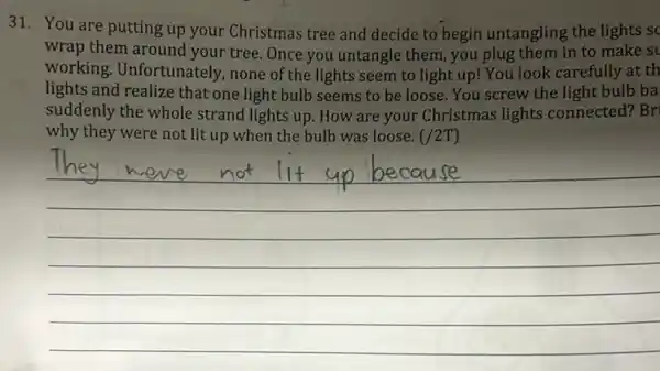 31. You are putting up your Christmas tree and decide to begin untangling the lights sc
wrap them around your tree. Once you untangle them, you plug them in to make st
working. Unfortunately,none of the lights seem to light up! You look carefully at th
lights and realize that one light bulb seems to be loose. You screw the light bulb ba
suddenly the whole strand lights up. How are your Christmas lights connected? Bri
why they were not lit up when the bulb was loose. (/2T)
__