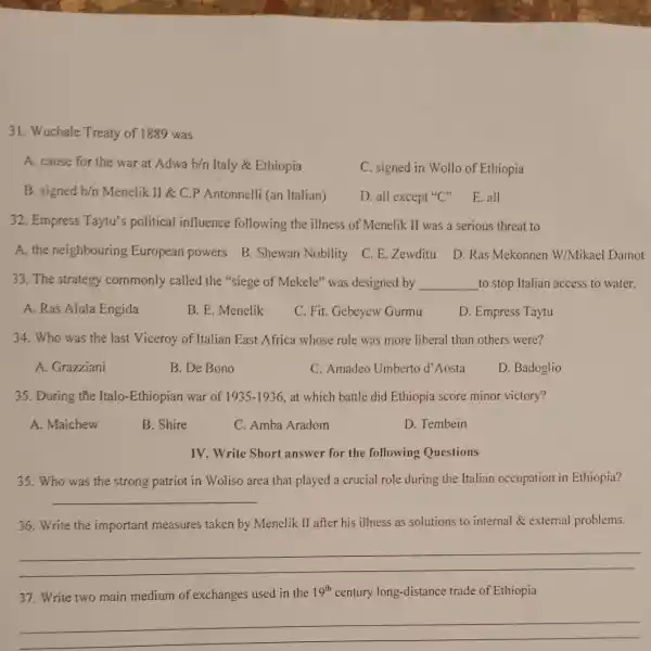 31. Wuchale Treaty of 1889 was
A. cause for the war at Adwa b/n Italy & Ethiopia
C. signed in Wollo of Ethiopia
B. signed b/n Menelik II &C.P Antonnelli (an Italian)
D. all except"C"E.all
32. Empress Taytu's political influence following the illness of Menelik II was a serious threat to
A. the neighbouring European powers B. Shewan Nobility
C. E. Zewditu
D. Ras Mekonnen W/Mikael Damot
33. The strategy commonly called the "siege of Mekele" was designed by __ to stop Italian access to water.
A. Ras Alula Engida
B. E. Menelik
C. Fit. Gebeyew Gurmu
D. Empress Taytu
34. Who was the last Viceroy of Italian East Africa whose rule was more liberal than others were?
A. Grazziani
B. De Bono
C. Amadeo Umberto d'Aosta
D. Badoglio
35. During the Italo-Ethiopian war of 1935-1936 at which battle did Ethiopia score minor victory?
A. Maichew
B. Shire
C. Amba Aradom
D. Tembein
IV. Write Short answer for the following Questions
35. Who was the strong patriot in Woliso area that played a crucial role during the Italian occupation in Ethiopia?
__
36. Write the important measures taken by Menelik II after his illness as solutions to internal &external problems.
__
37. Write two main medium of exchanges used in the 19^th century long-distance trade of Ethiopia
__