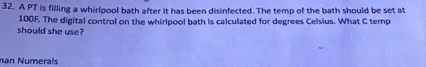 32. APT is filling a whirlpool bath after it has been disinfected. The temp of the bath should be set at
100F. The digital control on the whirlpool bath is calculated for degrees Celsius. What C temp
should she use?
nan Numerals