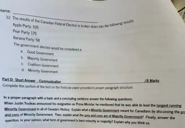 32 __
into the following results:
Election is broken down
Apple Party: 105
Pear Party: 175
Banana Party: 58
The government elected would be considered a:
a. Good Government
b. Majority Government
c. Coalition Government
d. Minority Government
Part D: Short Answer - Communication
Complete this portion of the test on the foolscap paper provided in proper paragraph structure.
In a proper paragraph with a topic and a concluding sentence answer the following questions:
When Justin Trudeau announced his resignation as Prime Minister he mentioned that he was able to lead the longest running
Minority Government in all of Canada's History. Explain what a Minority Government meant for Canadians by discussing the pro
and cons of Minority Government. Then, explain what the pros and cons are of Majority Government?Finally, answer the
question, In your opinion what form of government is best minority or majority? Explain why you think so.
/8 Marks