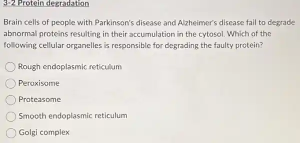 3-2 Protein degradation
Brain cells of people with Parkinson's disease and Alzheimer's disease fail to degrade
abnormal proteins resulting in their accumulation in the cytosol. Which of the
following cellular organelles is responsible for degrading the faulty protein?
Rough endoplasmic reticulum
Peroxisome
Proteasome
Smooth endoplasmic reticulum
Golgi complex