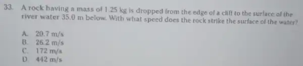 33. A rock having a mass of 1.25 kg is dropped from the edge of a clill to the surface of the
river water 35.0 m below. With what speed does the rock strike the surface of the water?
A. 20.7m/s
B. 26.2m/s
C. . 172m/s
D. . 442m/s