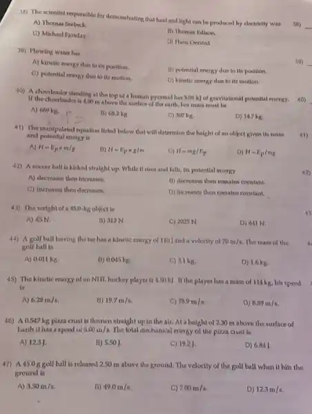 33) The scientist responsible for demonstrating that heat and light can be produced by electricity was
A) Thomas Seebeck.
C) Michael Faraday
B) Thomas Edison.
D) Hans Oersted
39) Flowing water has
A) kinetic energy due to its position.
B) potential energy due to its position.
C) potential energy due to its motion.
D) kinetic energy due to its motion.
40) A cheerleader standing at the top of a human pyramid has 3.01 k) of gravitational potential energy.
If the cheerleader is 4.50 m above the surface of the earth, her mass must be
A) 669 kg.
B) 68.2 kg
C) 307 kg.
D) 14.7 kg.
41) The manipulated equation listed below that will determine the height of an object given its mass
and potential energy is
A) H=E_(p)times m/g
B) H=E_(p)times g/m
C) H=mg/E_(p)
D) H=E_(p)/mg
42) A soccer ball is kicked straight up.While it rises and falls, its potential energy
A) decreases then increases.
B) decreases then remains constant.
C) increases then decreases.
D) increases then remains constant.
43) The weight of a 45.0-kg object is
A) 45 N.
B) 312 N
C) 2025 N.
D) 441 N.
44) A golf ball leaving the tee has a kinetic energy of 110 J and a velocity of 70m/s The mass of the
golf ball is
A) 0.011 kg.
B) 0.045 kg.
C) 3.1 kg
D) 1.6 kg.
45) The kinetic energy of an NHL hockey player is 4.50 kJ.If the player has a mass of 114 kg, his speed
is
A) 6.28m/s
B) 19.7m/s
C) 78.9m/s
D) 8.89m/s.
46) A 0.547 kg pizza crust is thrown straight up in the air.Ata height of 2.30 m above the surface of
Earth it has a speed of 5.00m/s The total mechanical energy of the pizza a ust is
A) 12.3 J.
B) 5.50 ]
C) 19.2 J.
D) 6.84]
47) A45.0ggolf ball is released 2.50 m above the ground. The velocity of the golf ball when it hits the
ground is
A) 3.50m/s
B) 49.0m/s
C) 7.00m/s
D) 12.3m/s
38)
39)
41)
42)
43