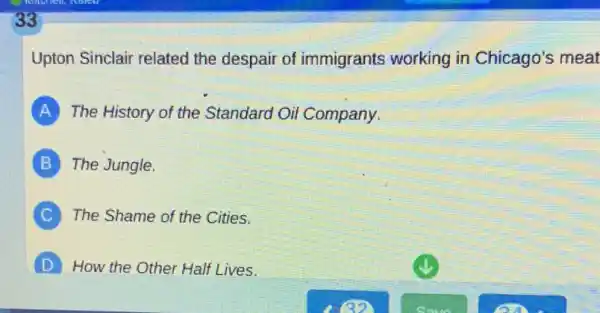 33
Upton Sinclair related the despair of immigrants working in Chicago's meat
A The History of the Standard Oil Company.
B The Jungle.
C The Shame of the Cities.
D How the Other Hall Lives.