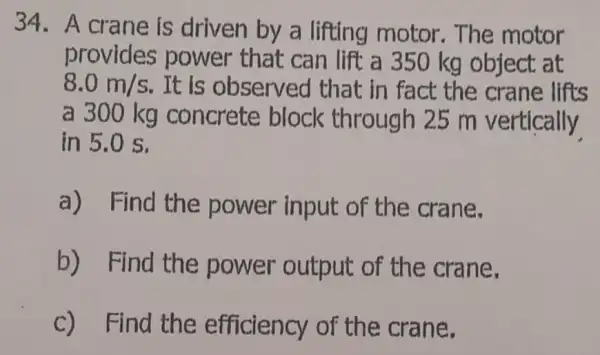 34. A crane is driven by a lifting motor The motor
provides power that can lift a 350 kg object at
8.0m/s . It is observed that in fact the crane lifts
a 300 kg concrete block through 25 m vertically
in 5.0 s.
a) Find the power input of the crane.
b) Find the power output of the crane.
c) Find the efficiency of the crane.