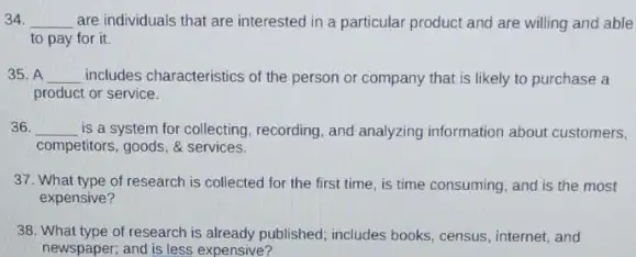 34. __ are individuals that are interested in a particular product and are willing and able
to pay for it.
35. A __ includes characteristics of the person or company that is likely to purchase a
product or service.
36. __ is a system for collecting, recording, and analyzing information about customers,
competitors, goods, & services.
37. What type of research is collected for the first time, is time consuming, and is the most
expensive?
38. What type of research is already published; includes books, census, internet, and
newspaper; and is less expensive?