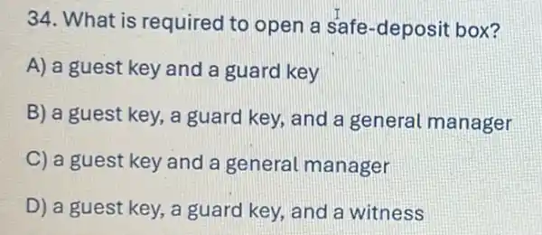 34. What is required to open a safe-deposit box?
A) a guest key and a guard key
B) a guest key,a guard key, and a general manager
C) a guest key and a general manager
D) a guest key , a guard key, and a witness