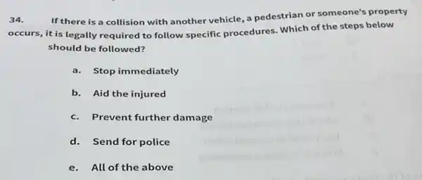 34.
If there is a collision with another vehicle, a pedestrian or someone's property
occurs, it is legally required to follow specific procedures Which of the steps below
should be followed?
a.Stop immediately
b. Aid the injured
c.Prevent further damage
d.Send for police
e.All of the above