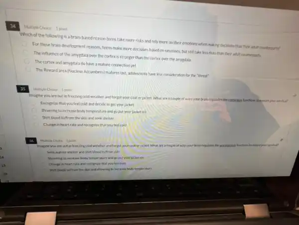 34
Multiple Choice 1 point
Which of the following is a brain-based reason teens take more risks and rely more on their emotions when making decisions than their adult counterparts?
For these brain development reasons, teens make more decisions based on emotions but still take less risks than their adult counterparts.
The influence of the amygdala over the cortex is stronger than the cortex over the amygdala.
The cortexand amygdala do have a mature connection yet
The Reward area (Nucleus Accumbers)matures last, adolescents have less consideration for the "threat"
35
Multiple Choice 1 point
Imagine you are out in freezing cold weather and forgot your coat or jacket. What are a couple of ways your brain regulates the conscious functions toensure your survival?
Recognize that you feel cold and decide to get your jacket
Shivering to increase body temperature and go put your jacket on
Shift blood to/from the skin and seek shelter
Change in heartrate and recognize that you feel cold
Multiple Choice 1 point
Imagine you are out in freezing cold weather and forgot your coat or acket. What are a couple of ways your brain regulates the	functions to ensure your survival?
Seekwarner shelter and shift blood to/from skin
Shivering to increase body temperature and go put your jacket on
Change in heartrate and recognize that you feel cold
Shift blood to/from the skin and shivering to increase body temperature