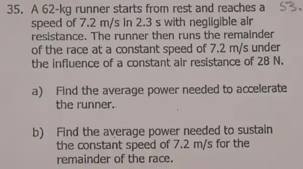 35. A 62-kg runner starts from rest and reaches a
speed of 7.2m/s in 2.3 s with negligible air
resistance.The runner then runs the remainder
of the race at a constant speed of 7.2m/s under
the influence of a constant alr resistance of 28 N.
a) Find the average power needed to accelerate
the runner.
b) Find the average power needed to sustain
the constant speed of 7.2m/s for the
remainder of the race.