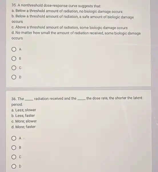 35. A nonthreshold dose-response curve suggests that:
a. Below a threshold amount of radiation, no biologic damage occurs
b. Below a threshold amount of radiation, a safe amount of biologic damage
occurs
c. Above a threshold amount of radiation, some biologic damage occurs
d. No matter how small the amount of radiation received, some biologic damage
occurs
A
B
C
D
36. The __ radiation received and the __ the dose rate, the shorter the latent
period.
a. Less; slower
b. Less; faster
c. More; slower
d. More; faster
A
B
C
D