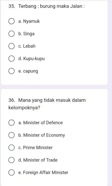 35. Terbang : burung maka Jalan :
a. Nyamuk
b. Singa
c. Lebah
d. Kupu-kupu
e. capung
36. Mana yang tidak masuk dalam
kelompoknya?
a. Minister of Defence
b. Minister of Economy
c. Prime Minister
d. Minister of Trade
e. Foreign Affair Minister