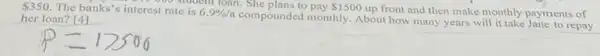 350 The banks's interest rate is 6.9% /a
compounded monthly. About how many years will it take Jane to repay
student loan. She plans to pay 1500
up front and then make monthly payments of
her loan? [4]