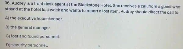 36. Audrey is a front desk agent at the Blackstone Hotel . She receives a call from a guest who
stayed at the hotel last week and wants to report a lost item. Audrey should direct the call to:
A) the executive housekeeper.
B) the general manager.
C) lost and found personnel.
D) security personnel.