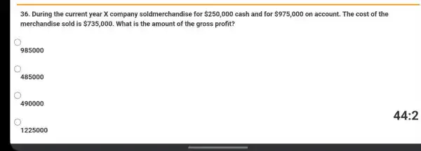 36. During the current year X company soldmerchandise for 250,000 cash and for 975,000 on account. The cost of the
merchandise sold is 735,000 . What is the amount of the gross profit?
985000
485000
490000
1225000
44:2