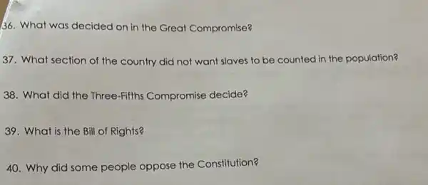 36. What was decided on in the Great Compromise?
37. What section of the country did not want slaves to be counted in the population?
38. What did the Three-Fifths Compromise decide?
39. What is the Bill of Rights?
40. Why did some people oppose the Constitution?