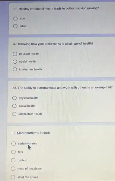 36. Healthy emotional health leads to better decision making?
true
falne
37. Knowing how your brain works is what type of health?
physical health
social health
intellectual health
38. The ability to communicate and work with others is an example of?
physical health
social health
intellectual health
39. Macronutrients include:
carbohydrates
fats
protein
none of the above
all of the above