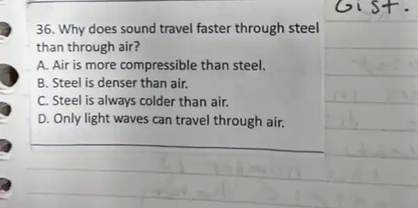 36. Why does sound travel faster through steel
than through air?
A. Air is more compressible than steel.
B. Steel is denser than air.
C. Steel is always colder than air.
D. Only light waves can travel through air.