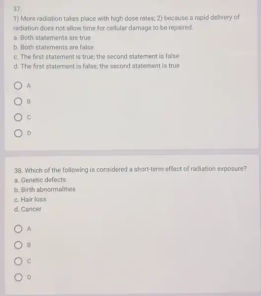 37.
1) More radiation takes place with high dose rates; 2) because a rapid delivery of
radiation does not allow time for cellular damage to be repaired.
a. Both statements are true
b. Both statements are false
c. The first statement is true; the second statement is false
d. The first statement is false; the second statement is true
A
B
C
D
38. Which of the following is considered a short-term effect of radiation exposure?
a. Genetic defects
b. Birth abnormalities
c. Hair loss
d. Cancer
A
B
C
D