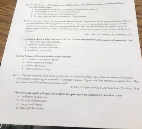 38. How did the ideas of the Enlightenment philosophers MOST influence popular revolutions in France
and in the United States?
a. by explaining that society could be improved through scientific discovery
b. by challenging the belief in the divine right of kings
c. by stressing the importance of military strength
d. by examining other countries as models of self-government
39. "If man in the state of nature is free, if be is absolute lord of bis own person and possessions, why will be give up bis freedom?Why will
be put himself under the control of any person or institution? The obvious answer is that rigbts in the state of nature are constantly
exposed to the attack of others. Since every man is equal and since most men do not concern themselves with equity and justice, the
enjoyment of rigbts in the state of nature is unsafe and insecure. Hence each man joins in society with others to preserve bis life,liberty,
and property."
John Locke, Two Treatises of Government, 1690
According to Lock and later the American Declaration of Independence, the purpose of government is to
a. protect the rights of individuals
b. provide a strong military force
c. maintain the leader's authority
d. establish a court system
40. The Industrial Revolution led to migration from
a. coastal to mountainous regions
b. North America to Europe.
c. rural to urban areas.
d. South America to Africa.
41. "... They (libe Communists)openly declare that their ends can be attained [acbieved] only by the forcible overtbrow of all existing
social conditions. Let the ruling classes tremble at a Communist revolution. The proletarians have nothing to lose but their chains.Tbey
have a world to win. Working men of all countries, unite!"
Friedrich Engels and Karl Marx, Communist Manifesto, 1848
The views expressed by Engels and Marx in this passage were developed in reaction to the
a. unification of Germany
b. Commercial Revolution
c. Congress of Vienna
d. Industrial Revolution