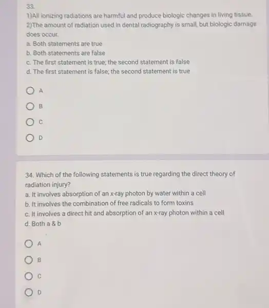 38.
1)All ionizing radiations are harmful and produce biologic changes in living tissue.
2)The amount of radiation used in dental radiography is small, but biologic damage
does occur.
a. Both statements are true
b. Both statements are false
c. The first statement is true; the second statement is false
d. The first statement is false; the second statement is true
A
B
C
D
34. Which of the following statements is true regarding the direct theory of
radiation injury?
a. It involves absorption of an x-ray photon by water within a cell
b. It involves the combination of free radicals to form toxins
c. It involves a direct hit and absorption of an x-ray photon within a cell
d. Both a b
A
B
C
D