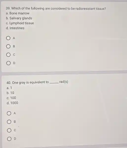 39. Which of the following are considered to be radioresistant tissue?
a. Bone marrow
b. Salivary glands
c. Lymphoid tissue
d. Intestines
A
B
C
D
40. One gray is equivalent to __ rad(s)
a. 1
b. 10
c. 100
d. 1000
A
B
C
D