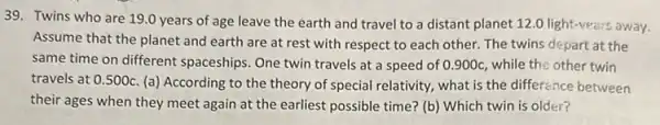 39. Twins who are 19.0 years of age leave the earth and travel to a distant planet 12.0 light-vears away.
Assume that the planet and earth are at rest with respect to each other. The twins depart at the
same time on different spaceships. One twin travels at a speed of 0.900c, while the other twin
travels at 0.500c
(a) According to the theory of special relativity.what is the difference between
their ages when they meet again at the earliest possible time? (b)Which twin is older?